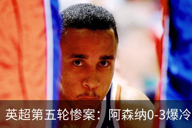 英超第五轮惨案：阿森纳0-3爆冷，连胜终结引争议